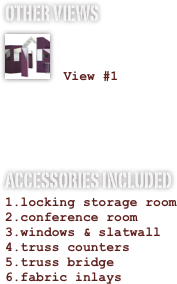 OTHER VIEWS
￼

 View #1


ACCESSORIES INCLUDED
locking storage room
conference room
windows & slatwall
truss counters
truss bridge
fabric inlays