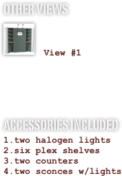 OTHER VIEWS
￼

 View #1


ACCESSORIES INCLUDED
two halogen lights
six plex shelves
two counters
two sconces w/lights